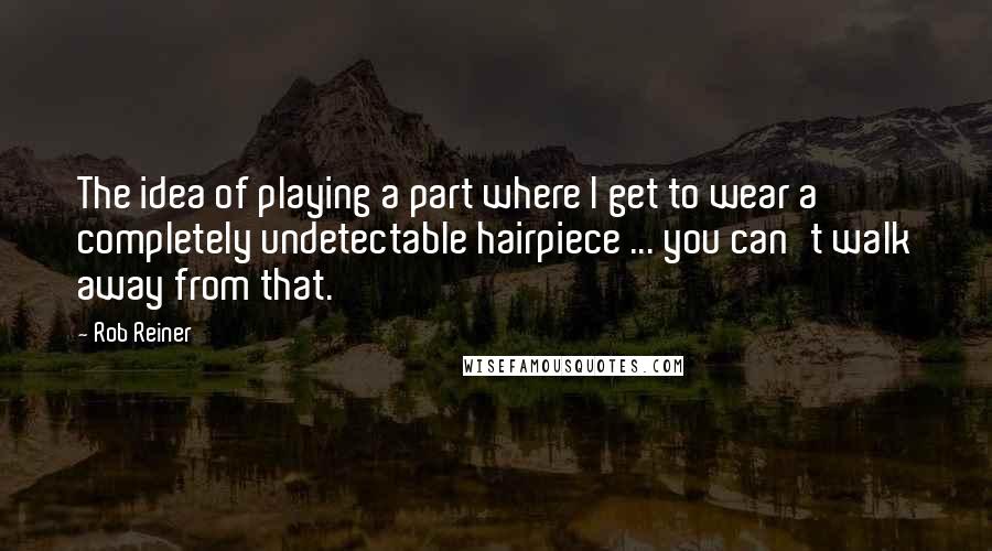 Rob Reiner Quotes: The idea of playing a part where I get to wear a completely undetectable hairpiece ... you can't walk away from that.