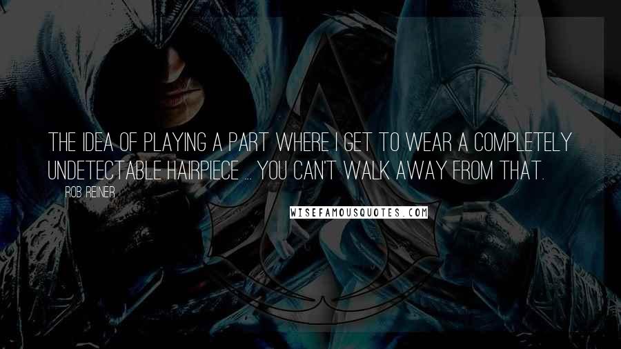 Rob Reiner Quotes: The idea of playing a part where I get to wear a completely undetectable hairpiece ... you can't walk away from that.