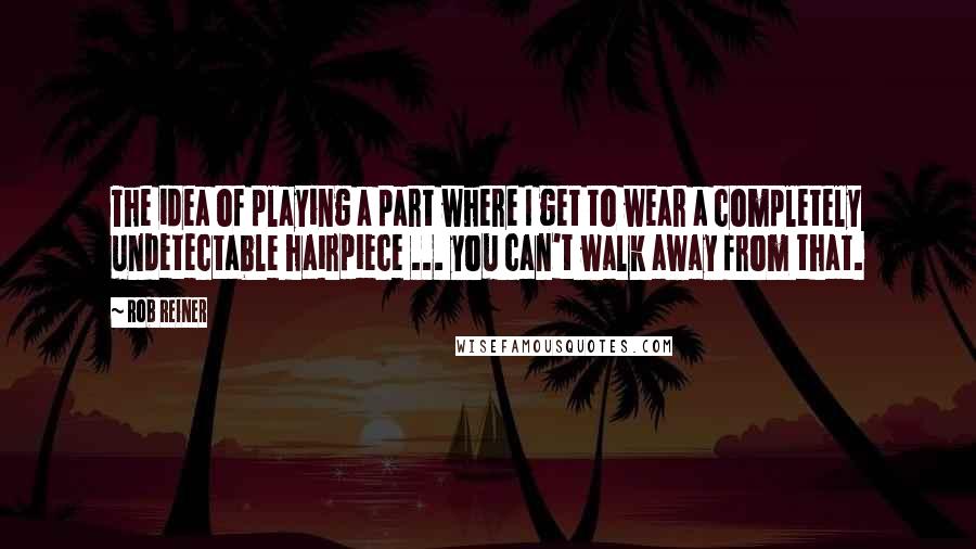 Rob Reiner Quotes: The idea of playing a part where I get to wear a completely undetectable hairpiece ... you can't walk away from that.