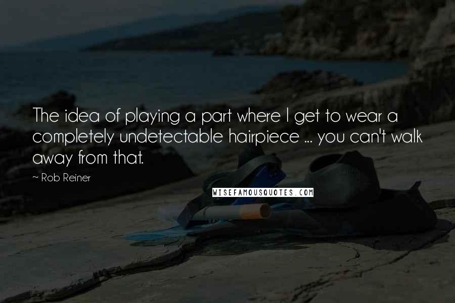 Rob Reiner Quotes: The idea of playing a part where I get to wear a completely undetectable hairpiece ... you can't walk away from that.
