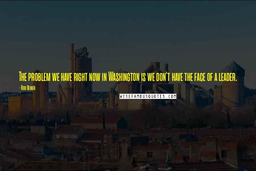 Rob Reiner Quotes: The problem we have right now in Washington is we don't have the face of a leader.