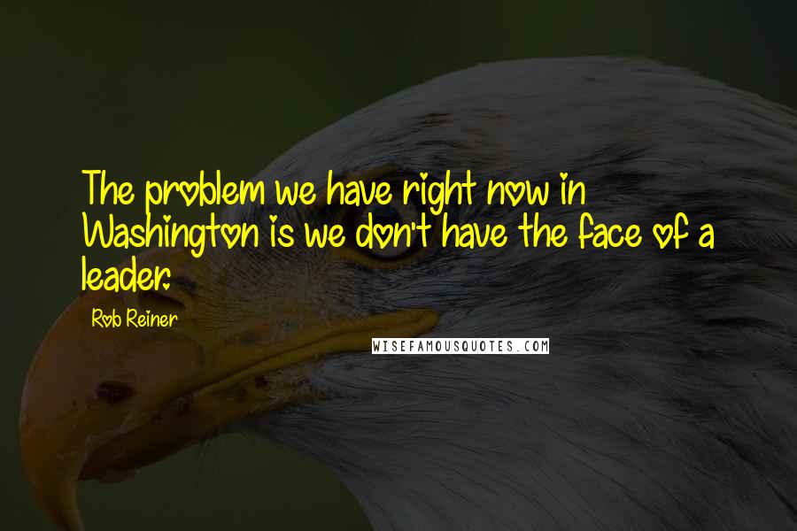 Rob Reiner Quotes: The problem we have right now in Washington is we don't have the face of a leader.