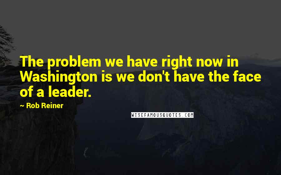 Rob Reiner Quotes: The problem we have right now in Washington is we don't have the face of a leader.