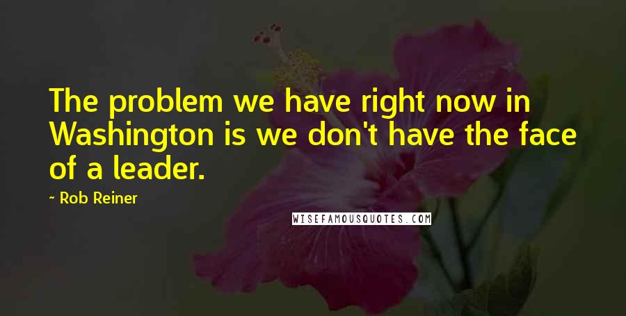 Rob Reiner Quotes: The problem we have right now in Washington is we don't have the face of a leader.