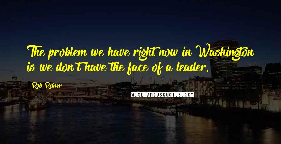 Rob Reiner Quotes: The problem we have right now in Washington is we don't have the face of a leader.