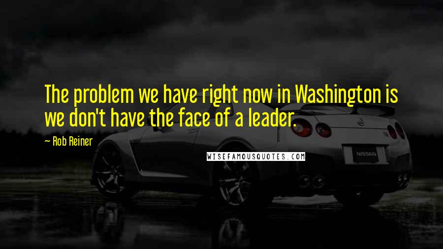 Rob Reiner Quotes: The problem we have right now in Washington is we don't have the face of a leader.