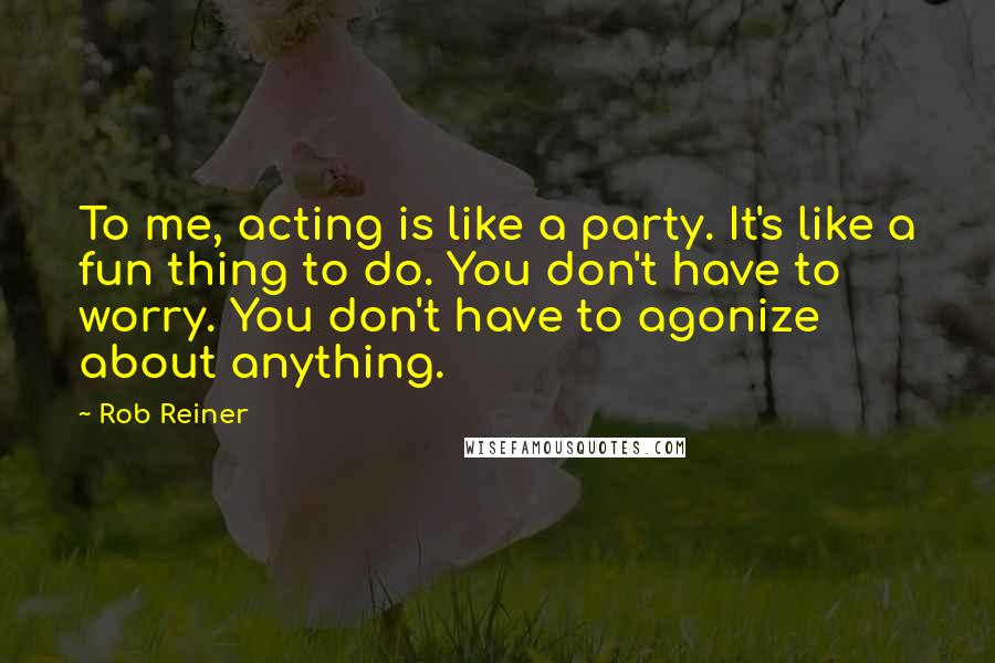 Rob Reiner Quotes: To me, acting is like a party. It's like a fun thing to do. You don't have to worry. You don't have to agonize about anything.