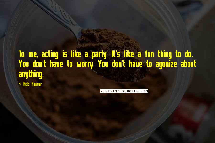 Rob Reiner Quotes: To me, acting is like a party. It's like a fun thing to do. You don't have to worry. You don't have to agonize about anything.