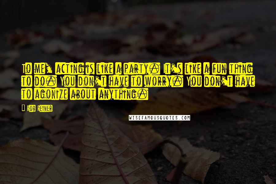 Rob Reiner Quotes: To me, acting is like a party. It's like a fun thing to do. You don't have to worry. You don't have to agonize about anything.