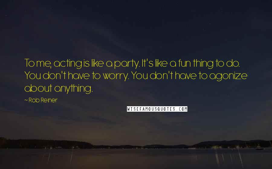 Rob Reiner Quotes: To me, acting is like a party. It's like a fun thing to do. You don't have to worry. You don't have to agonize about anything.