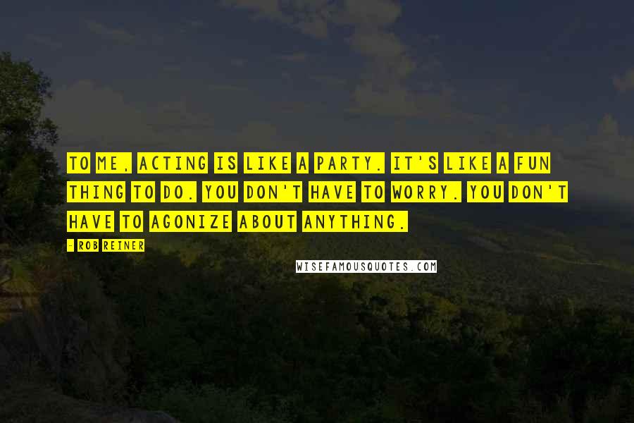 Rob Reiner Quotes: To me, acting is like a party. It's like a fun thing to do. You don't have to worry. You don't have to agonize about anything.