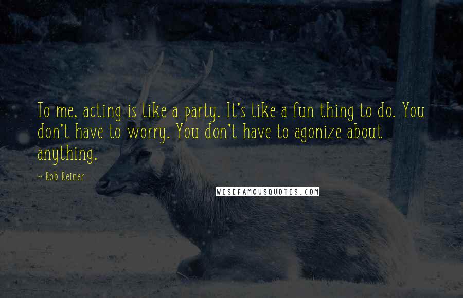 Rob Reiner Quotes: To me, acting is like a party. It's like a fun thing to do. You don't have to worry. You don't have to agonize about anything.