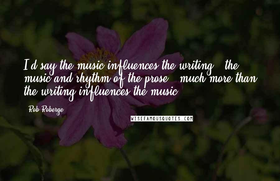 Rob Roberge Quotes: I'd say the music influences the writing - the music and rhythm of the prose - much more than the writing influences the music.