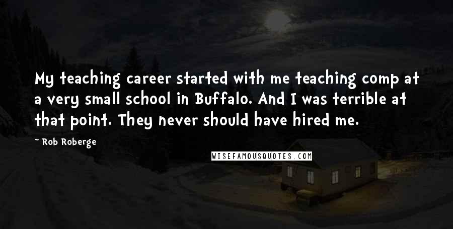Rob Roberge Quotes: My teaching career started with me teaching comp at a very small school in Buffalo. And I was terrible at that point. They never should have hired me.