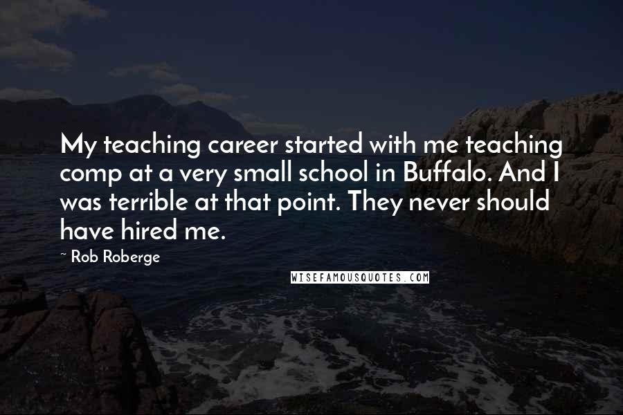 Rob Roberge Quotes: My teaching career started with me teaching comp at a very small school in Buffalo. And I was terrible at that point. They never should have hired me.