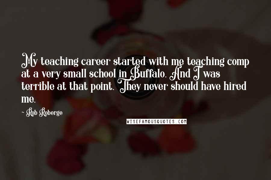 Rob Roberge Quotes: My teaching career started with me teaching comp at a very small school in Buffalo. And I was terrible at that point. They never should have hired me.