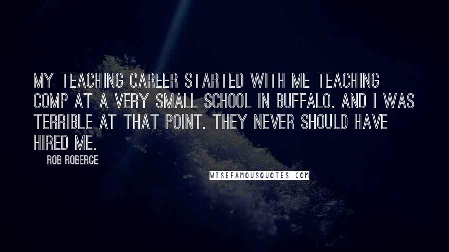 Rob Roberge Quotes: My teaching career started with me teaching comp at a very small school in Buffalo. And I was terrible at that point. They never should have hired me.