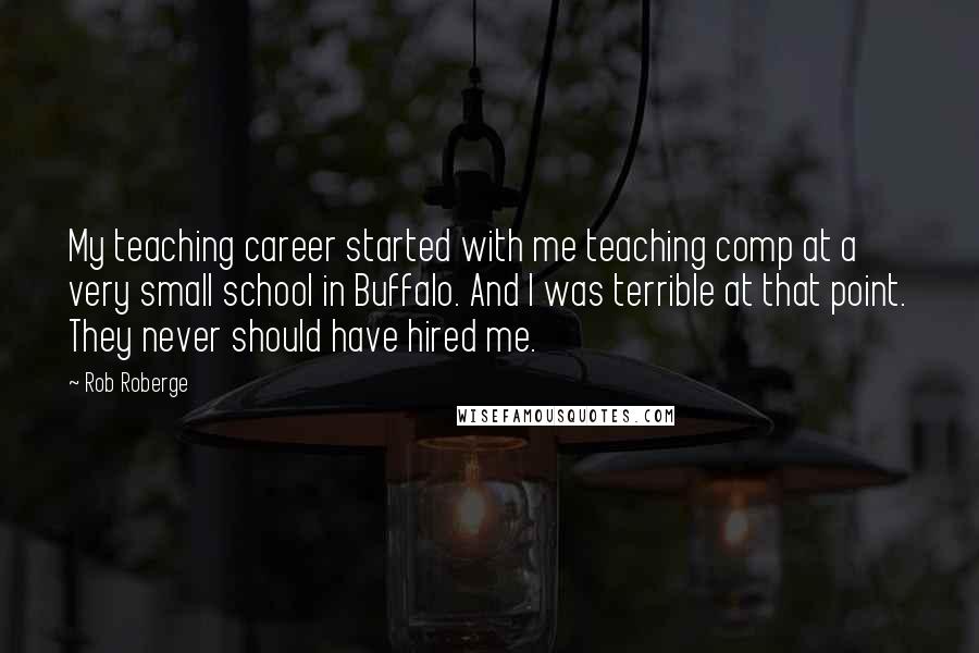 Rob Roberge Quotes: My teaching career started with me teaching comp at a very small school in Buffalo. And I was terrible at that point. They never should have hired me.