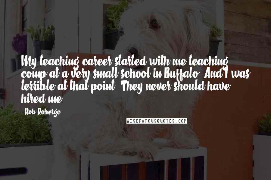 Rob Roberge Quotes: My teaching career started with me teaching comp at a very small school in Buffalo. And I was terrible at that point. They never should have hired me.