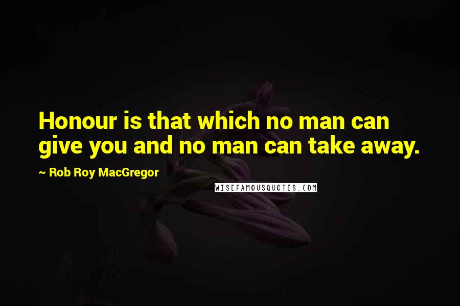 Rob Roy MacGregor Quotes: Honour is that which no man can give you and no man can take away.