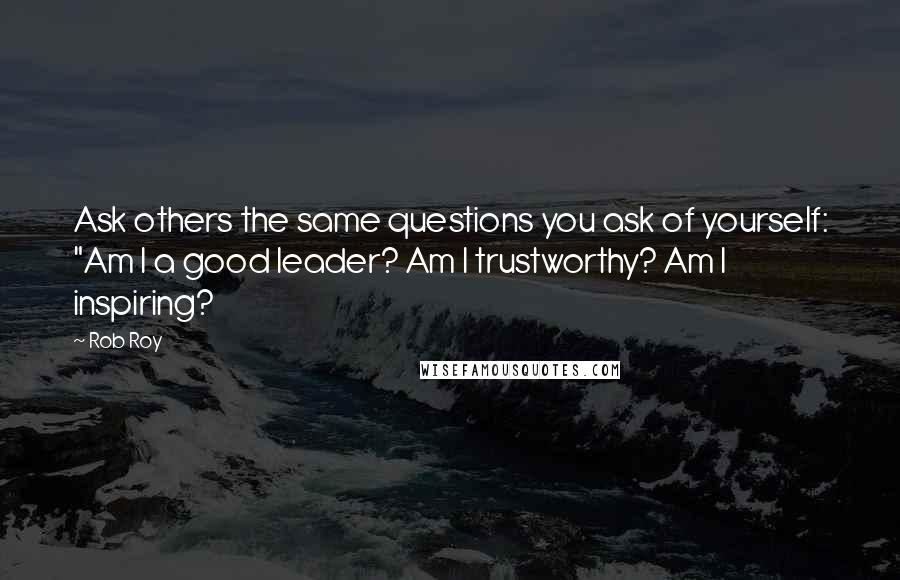 Rob Roy Quotes: Ask others the same questions you ask of yourself: "Am I a good leader? Am I trustworthy? Am I inspiring?
