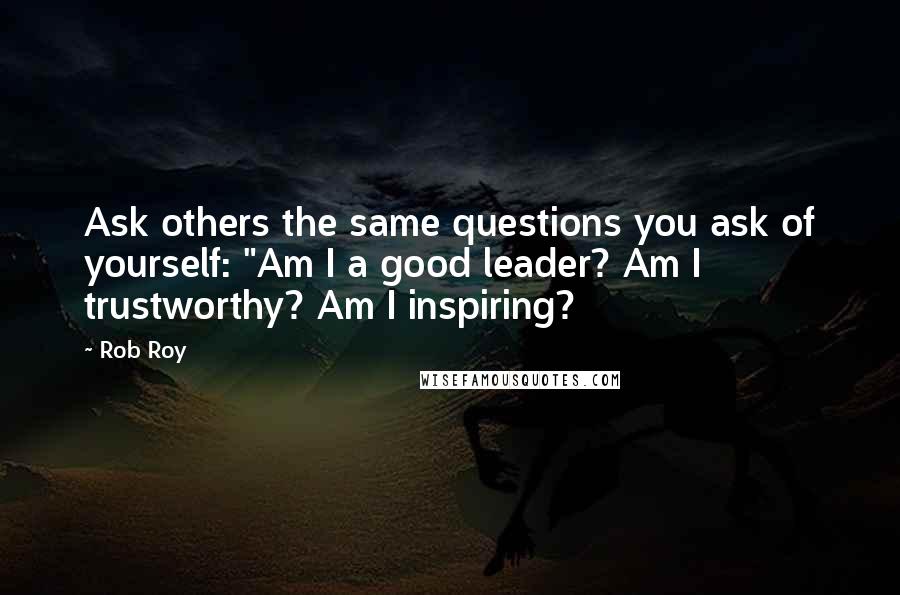 Rob Roy Quotes: Ask others the same questions you ask of yourself: "Am I a good leader? Am I trustworthy? Am I inspiring?