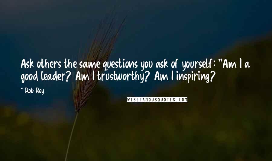 Rob Roy Quotes: Ask others the same questions you ask of yourself: "Am I a good leader? Am I trustworthy? Am I inspiring?