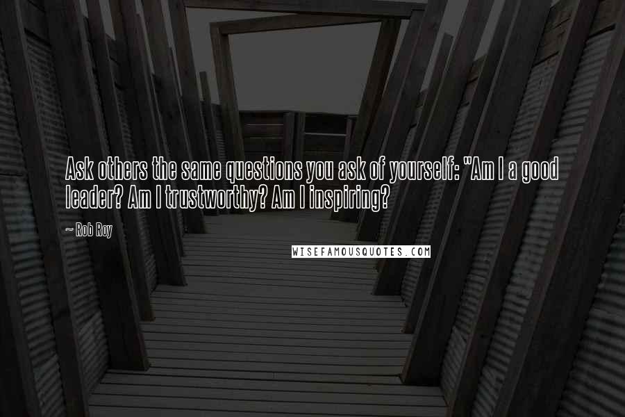 Rob Roy Quotes: Ask others the same questions you ask of yourself: "Am I a good leader? Am I trustworthy? Am I inspiring?