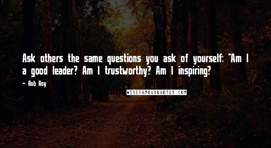 Rob Roy Quotes: Ask others the same questions you ask of yourself: "Am I a good leader? Am I trustworthy? Am I inspiring?