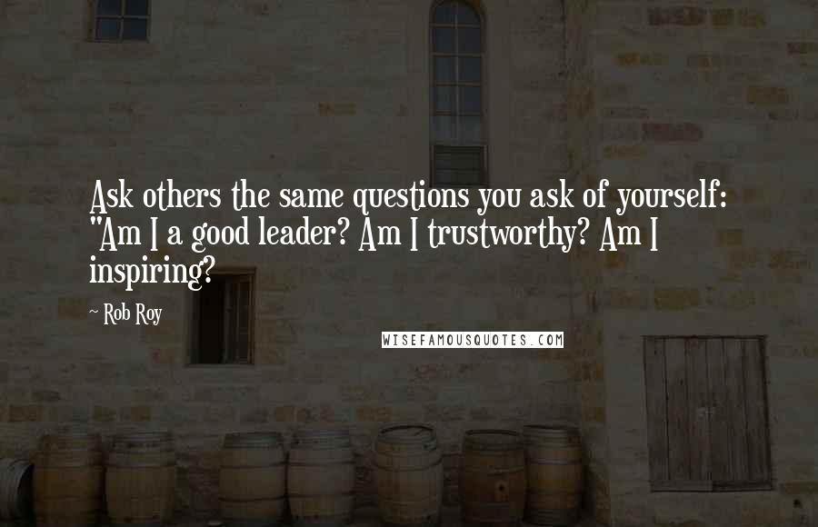 Rob Roy Quotes: Ask others the same questions you ask of yourself: "Am I a good leader? Am I trustworthy? Am I inspiring?