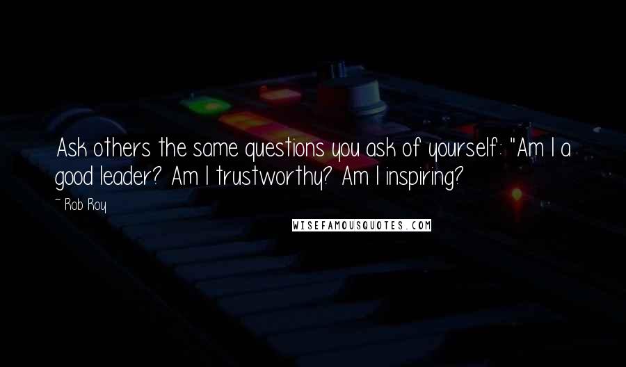 Rob Roy Quotes: Ask others the same questions you ask of yourself: "Am I a good leader? Am I trustworthy? Am I inspiring?