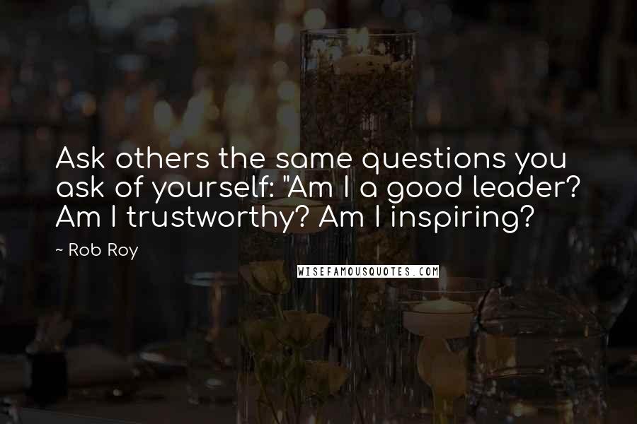 Rob Roy Quotes: Ask others the same questions you ask of yourself: "Am I a good leader? Am I trustworthy? Am I inspiring?