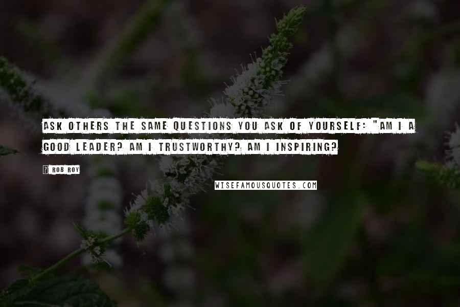 Rob Roy Quotes: Ask others the same questions you ask of yourself: "Am I a good leader? Am I trustworthy? Am I inspiring?