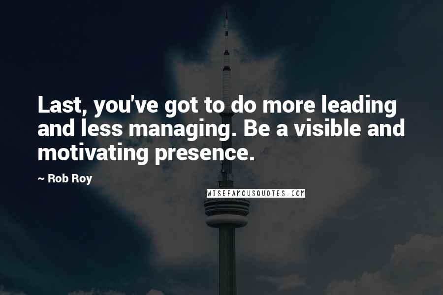 Rob Roy Quotes: Last, you've got to do more leading and less managing. Be a visible and motivating presence.