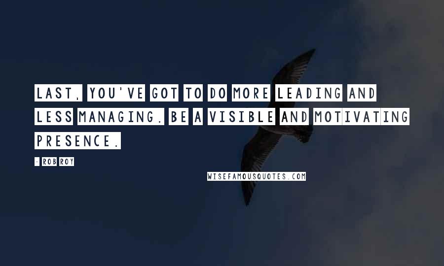 Rob Roy Quotes: Last, you've got to do more leading and less managing. Be a visible and motivating presence.