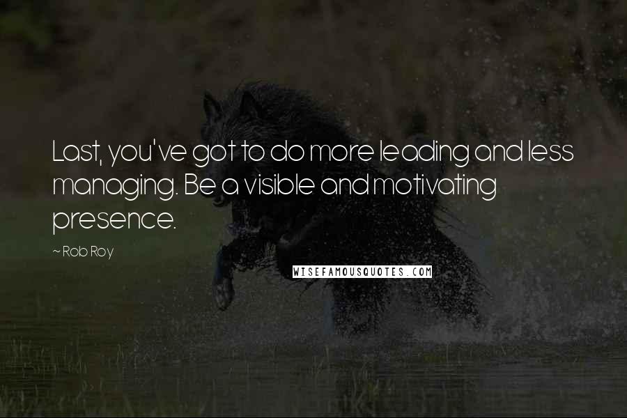 Rob Roy Quotes: Last, you've got to do more leading and less managing. Be a visible and motivating presence.