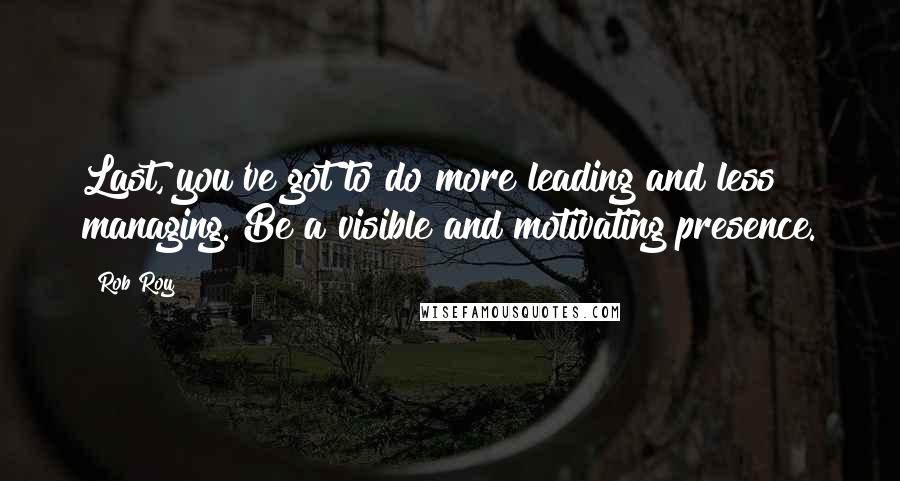 Rob Roy Quotes: Last, you've got to do more leading and less managing. Be a visible and motivating presence.