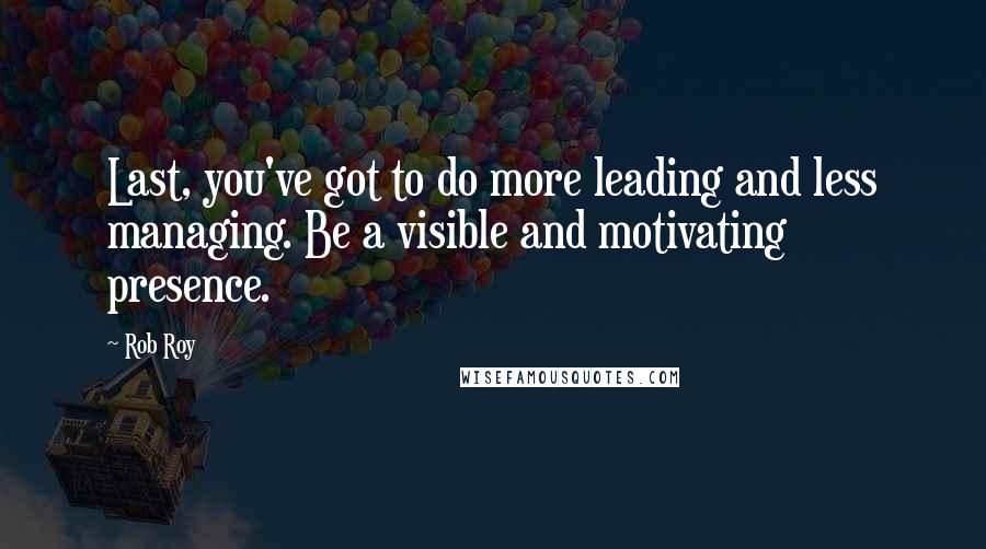 Rob Roy Quotes: Last, you've got to do more leading and less managing. Be a visible and motivating presence.