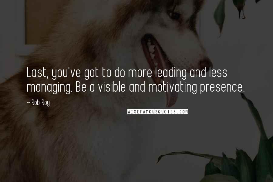 Rob Roy Quotes: Last, you've got to do more leading and less managing. Be a visible and motivating presence.