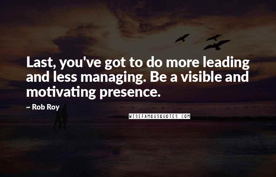 Rob Roy Quotes: Last, you've got to do more leading and less managing. Be a visible and motivating presence.