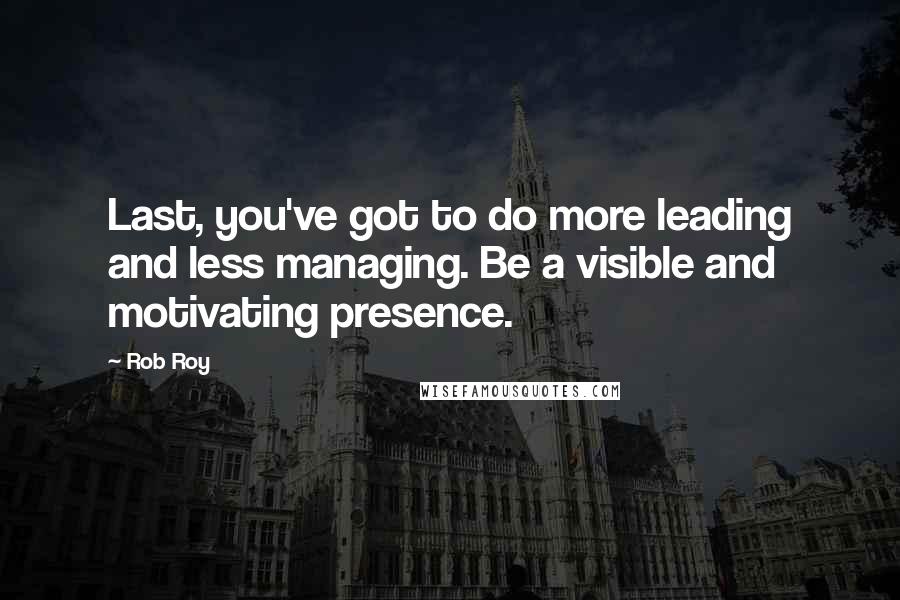 Rob Roy Quotes: Last, you've got to do more leading and less managing. Be a visible and motivating presence.