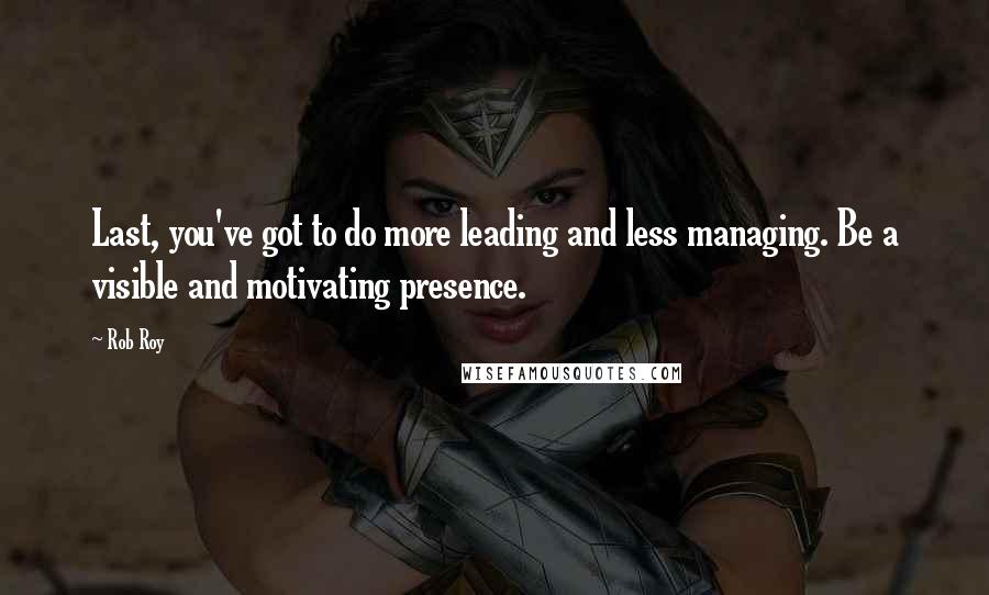 Rob Roy Quotes: Last, you've got to do more leading and less managing. Be a visible and motivating presence.