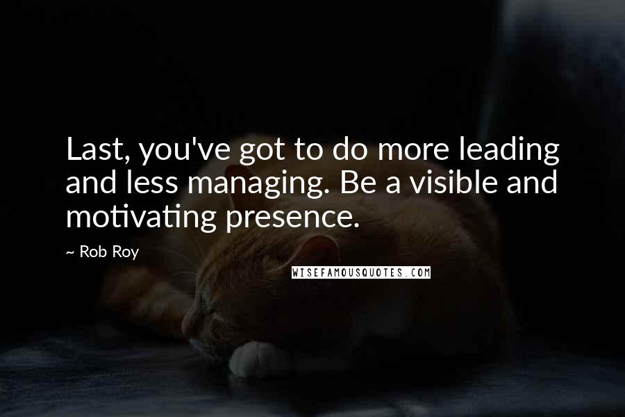 Rob Roy Quotes: Last, you've got to do more leading and less managing. Be a visible and motivating presence.