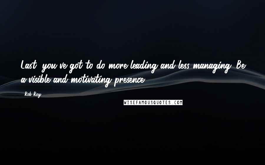 Rob Roy Quotes: Last, you've got to do more leading and less managing. Be a visible and motivating presence.