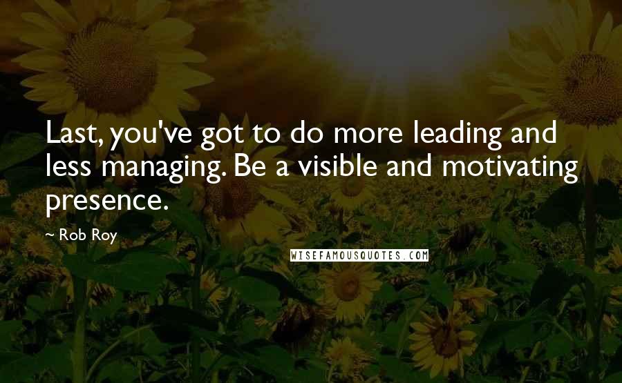 Rob Roy Quotes: Last, you've got to do more leading and less managing. Be a visible and motivating presence.