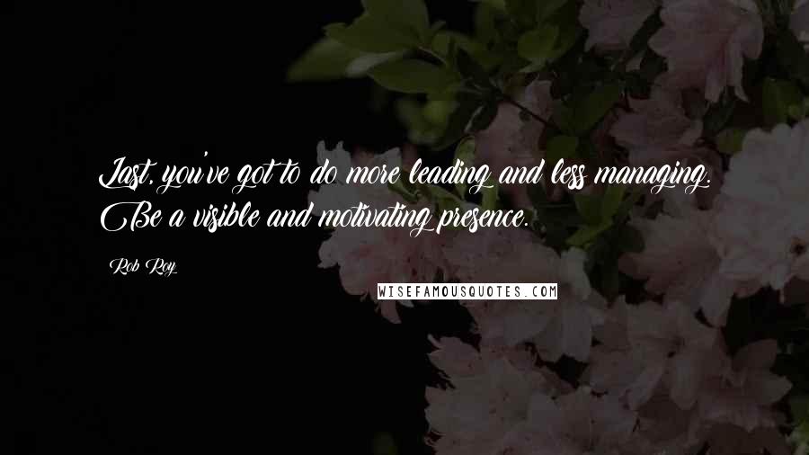 Rob Roy Quotes: Last, you've got to do more leading and less managing. Be a visible and motivating presence.