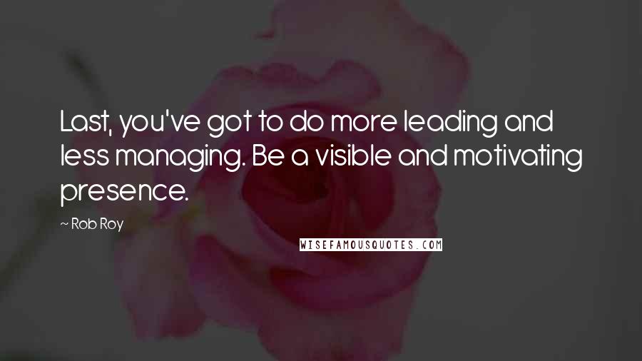 Rob Roy Quotes: Last, you've got to do more leading and less managing. Be a visible and motivating presence.