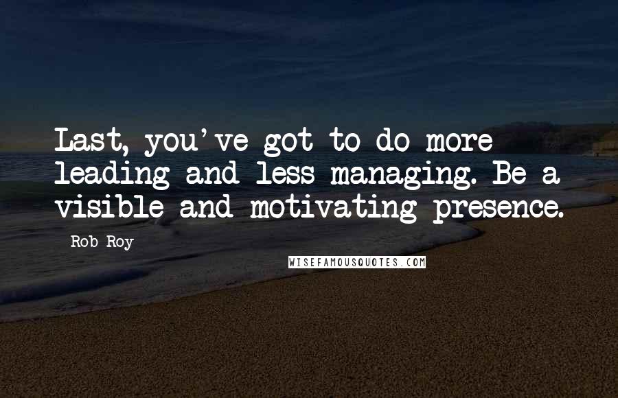 Rob Roy Quotes: Last, you've got to do more leading and less managing. Be a visible and motivating presence.