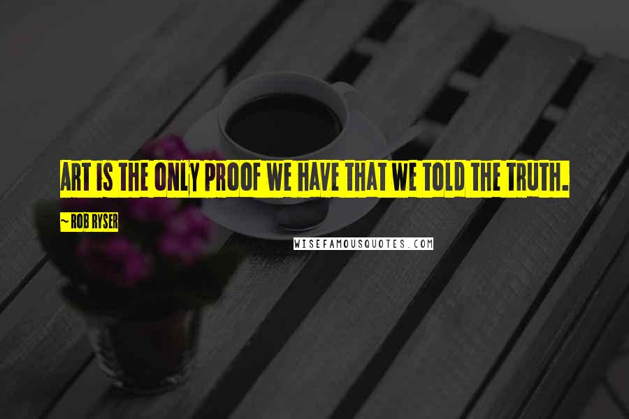 Rob Ryser Quotes: Art is the only proof we have that we told the truth.