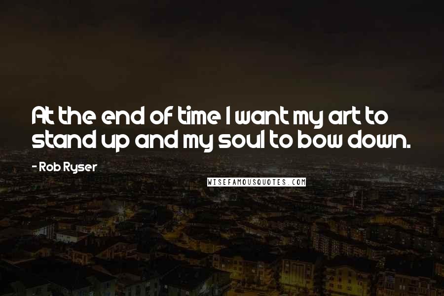 Rob Ryser Quotes: At the end of time I want my art to stand up and my soul to bow down.